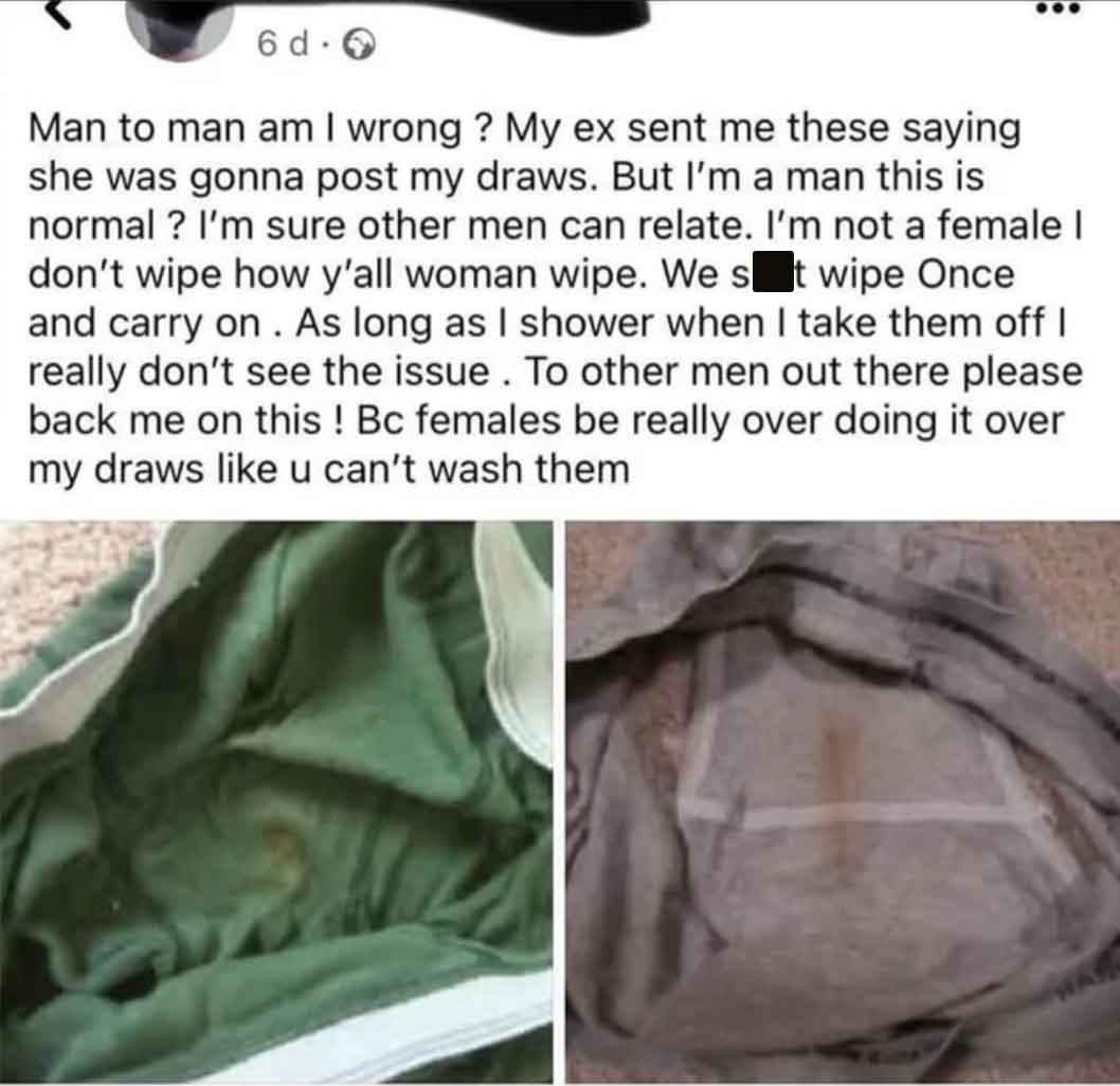 material - 6 d. 0 Man to man am I wrong? My ex sent me these saying she was gonna post my draws. But I'm a man this is normal? I'm sure other men can relate. I'm not a female I don't wipe how y'all woman wipe. We s t wipe Once and carry on. As long as I s
