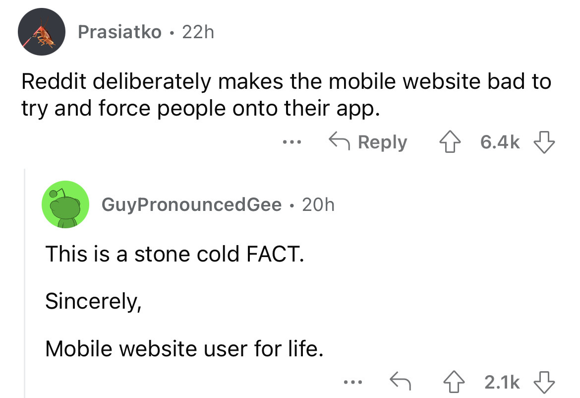 angle - Prasiatko 22h Reddit deliberately makes the mobile website bad to try and force people onto their app. ... GuyPronounced Gee 20h This is a stone cold Fact. Sincerely, Mobile website user for life. ...