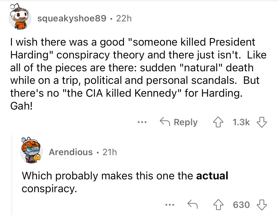 angle - squeakyshoe89 22h I wish there was a good "someone killed President Harding" conspiracy theory and there just isn't. all of the pieces are there sudden "natural" death while on a trip, political and personal scandals. But there's no "the Cia kille