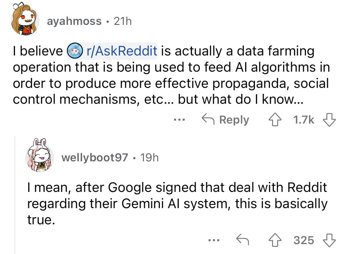 angle - ayahmoss 21h I believe rAskReddit is actually a data farming operation that is being used to feed Al algorithms in order to produce more effective propaganda, social control mechanisms, etc... but what do I know... wellyboot97. 19h ... I mean, aft