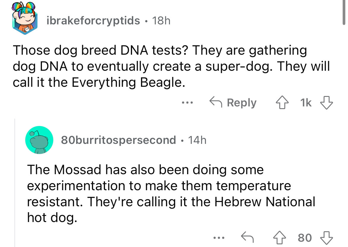 angle - Ching ibrakeforcryptids 18h Those dog breed Dna tests? They are gathering dog Dna to eventually create a superdog. They will call it the Everything Beagle. ... 80burritospersecond 14h The Mossad has also been doing some experimentation to make the