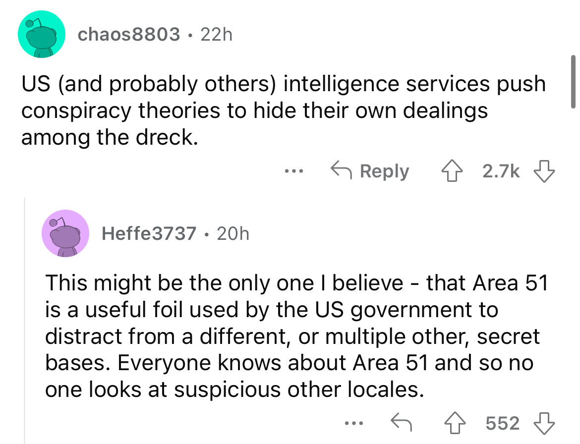 angle - chaos8803 22h Us and probably others intelligence services push conspiracy theories to hide their own dealings among the dreck. Heffe3737. 20h This might be the only one I believe that Area 51 is a useful foil used by the Us government to distract