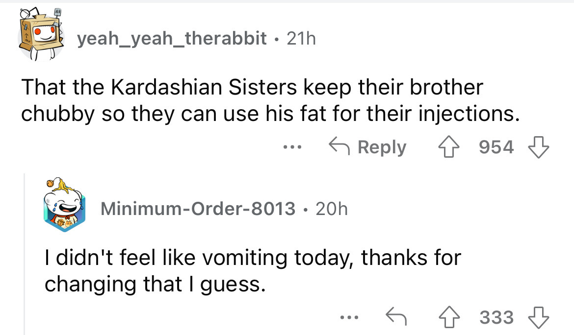 angle - yeah yeah_therabbit 21h That the Kardashian Sisters keep their brother chubby so they can use his fat for their injections. 954 MinimumOrder8013 20h I didn't feel vomiting today, thanks for changing that I guess. ... 333