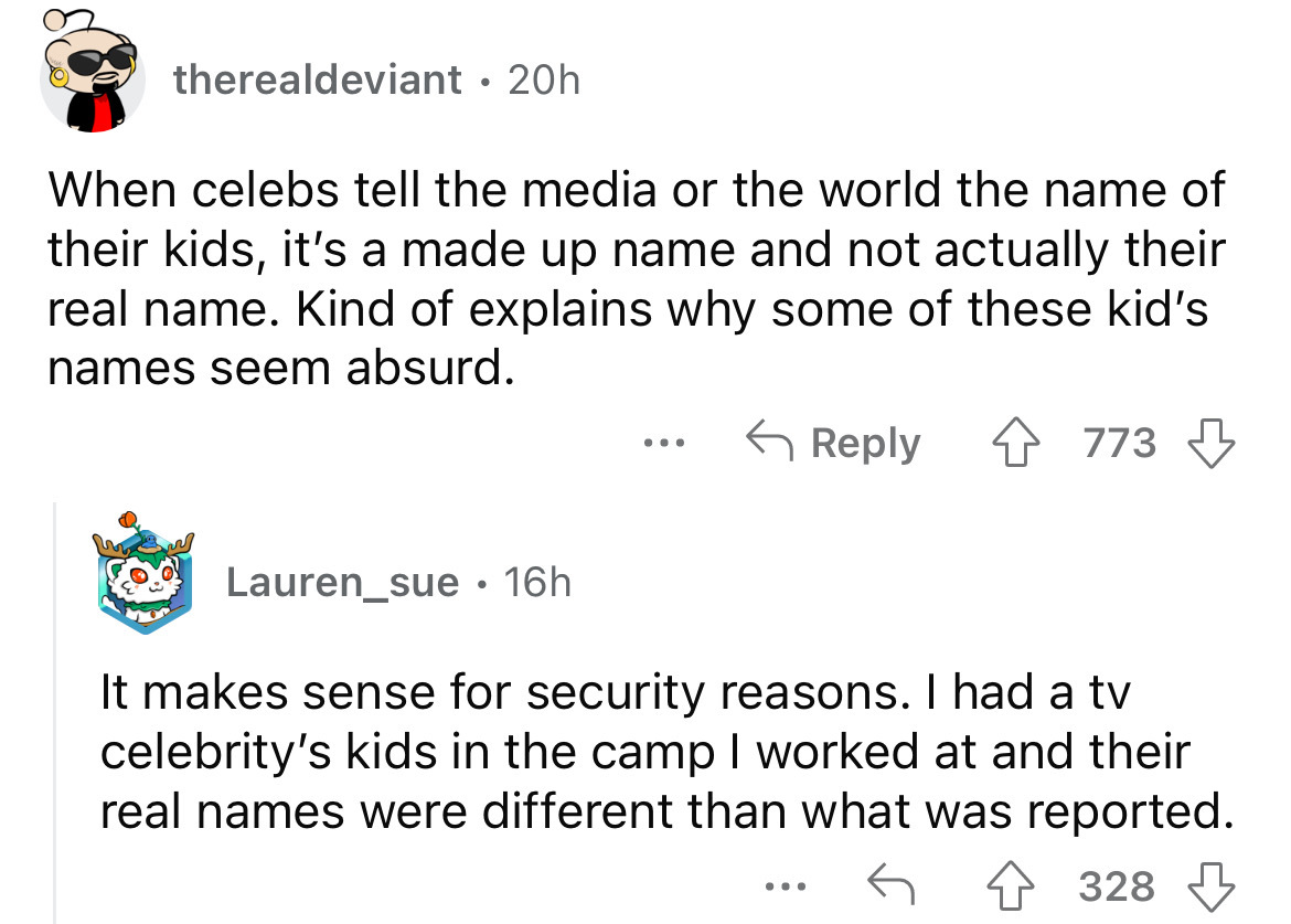 angle - therealdeviant . 20h When celebs tell the media or the world the name of their kids, it's a made up name and not actually their real name. Kind of explains why some of these kid's names seem absurd. 4773 Lauren_sue 16h It makes sense for security 