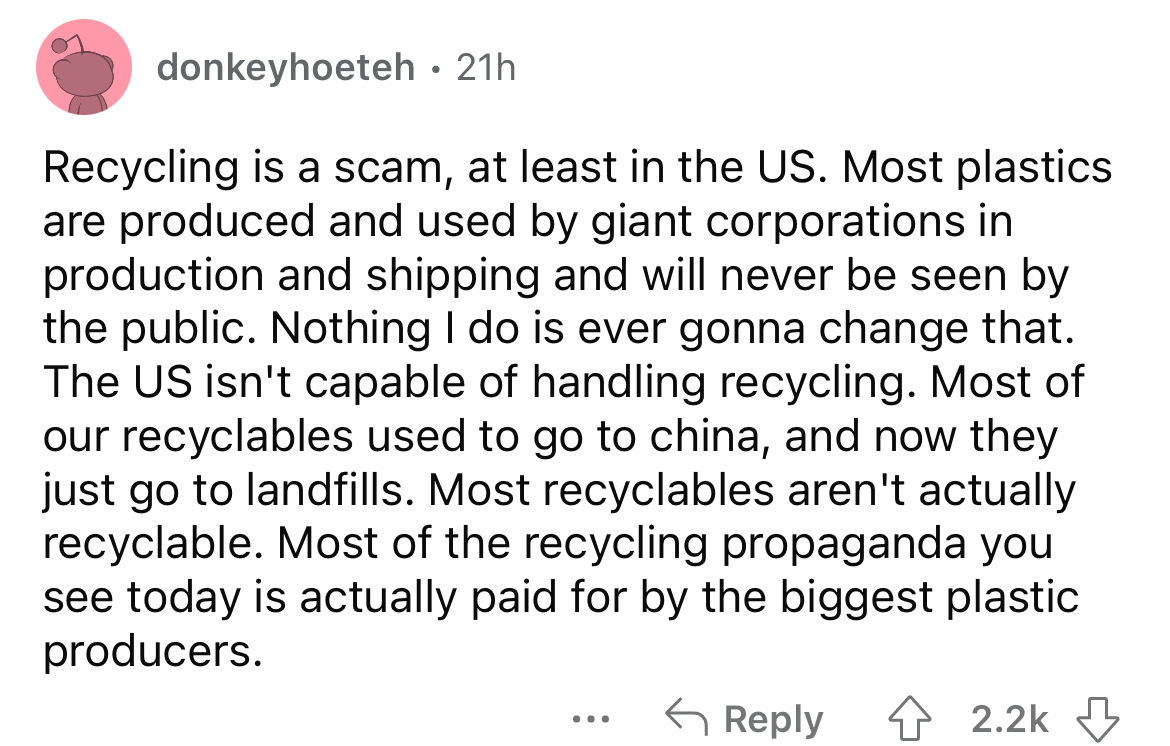 angle - donkeyhoeteh 21h Recycling is a scam, at least in the Us. Most plastics are produced and used by giant corporations in production and shipping and will never be seen by the public. Nothing I do is ever gonna change that. The Us isn't capable of ha