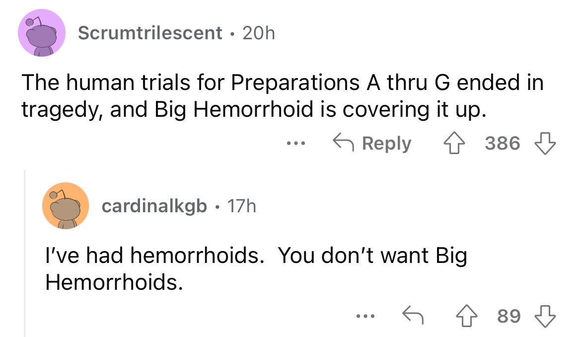 angle - Scrumtrilescent 20h The human trials for Preparations A thru G ended in tragedy, and Big Hemorrhoid is covering it up. 386 cardinalkgb 17h I've had hemorrhoids. You don't want Big Hemorrhoids. ... 89