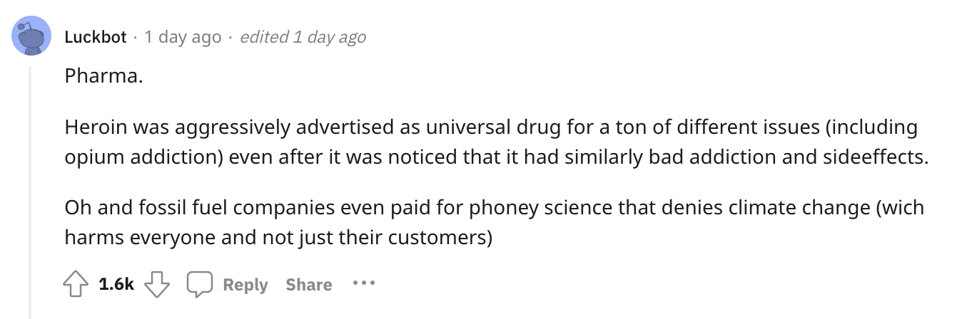 number - Luckbot 1 day ago edited 1 day ago Pharma. Heroin was aggressively advertised as universal drug for a ton of different issues including opium addiction even after it was noticed that it had similarly bad addiction and sideeffects. Oh and fossil f