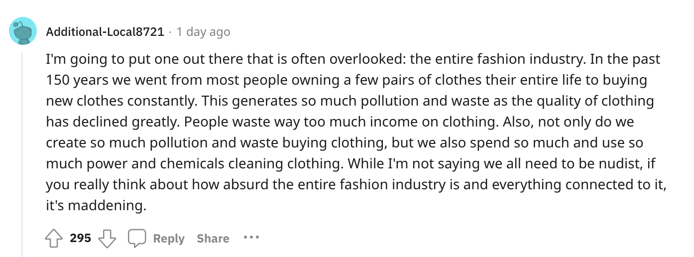document - AdditionalLocal8721 1 day ago I'm going to put one out there that is often overlooked the entire fashion industry. In the past 150 years we went from most people owning a few pairs of clothes their entire life to buying new clothes constantly. 