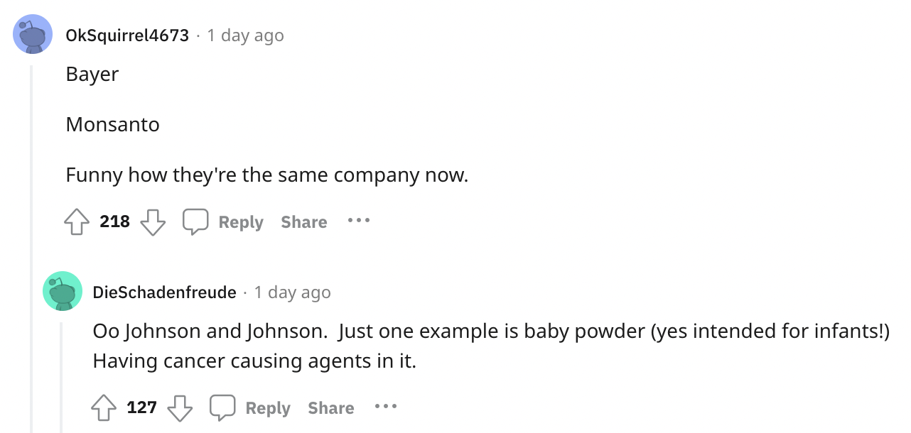 document - OkSquirrel4673 1 day ago Bayer Monsanto Funny how they're the same company now. 218 DieSchadenfreude 1 day ago Oo Johnson and Johnson. Just one example is baby powder yes intended for infants! Having cancer causing agents in it. 127