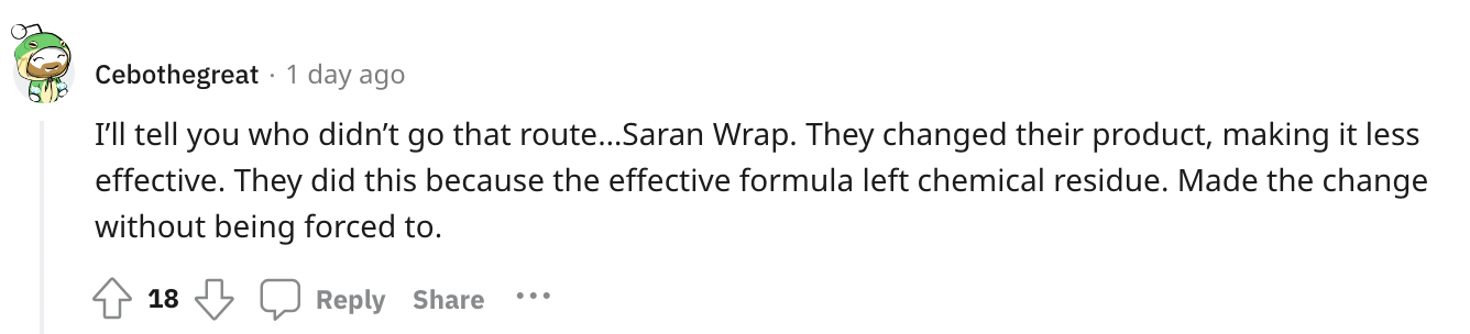 paper - Cebothegreat 1 day ago I'll tell you who didn't go that route...Saran Wrap. They changed their product, making it less effective. They did this because the effective formula left chemical residue. Made the change without being forced to. 18