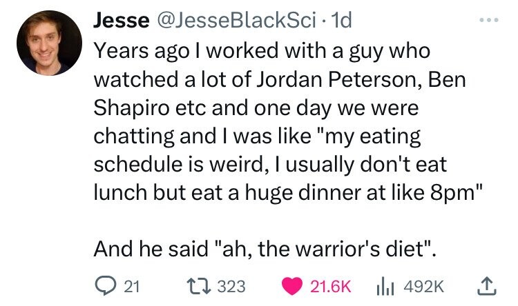angle - Jesse BlackSci 1d Years ago I worked with a guy who watched a lot of Jordan Peterson, Ben Shapiro etc and one day we were chatting and I was "my eating schedule is weird, I usually don't eat lunch but eat a huge dinner at 8pm" And he said "ah, the