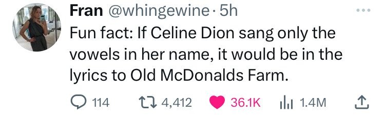 shoe - Fran . 5h Fun fact If Celine Dion sang only the vowels in her name, it would be in the lyrics to Old McDonalds Farm. 114 4,412 | 1.4M