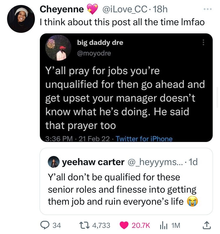 multimedia - Cheyenne . 18h I think about this post all the time lmfao big daddy dre Y'all pray for jobs you're unqualified for then go ahead and get upset your manager doesn't know what he's doing. He said that prayer too 21 Feb 22 Twitter for iPhone yee