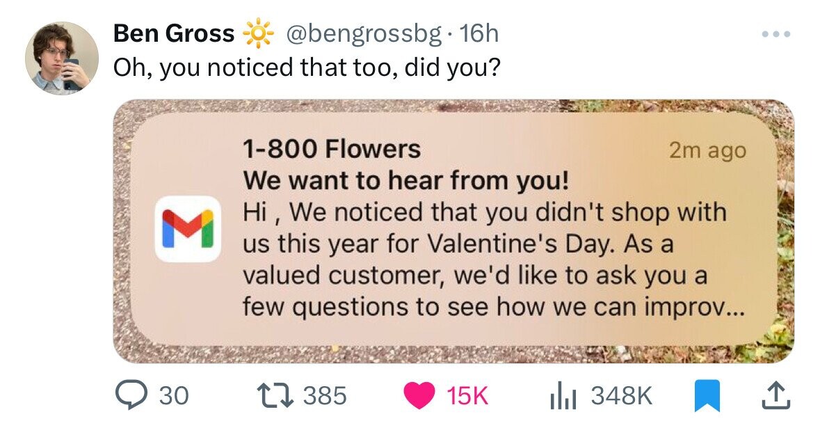 learning - Ben Gross 16h Oh, you noticed that too, did you? M 1800 Flowers We want to hear from you! 2m ago Hi, We noticed that you didn't shop with us this year for Valentine's Day. As a valued customer, we'd to ask you a few questions to see how we can 