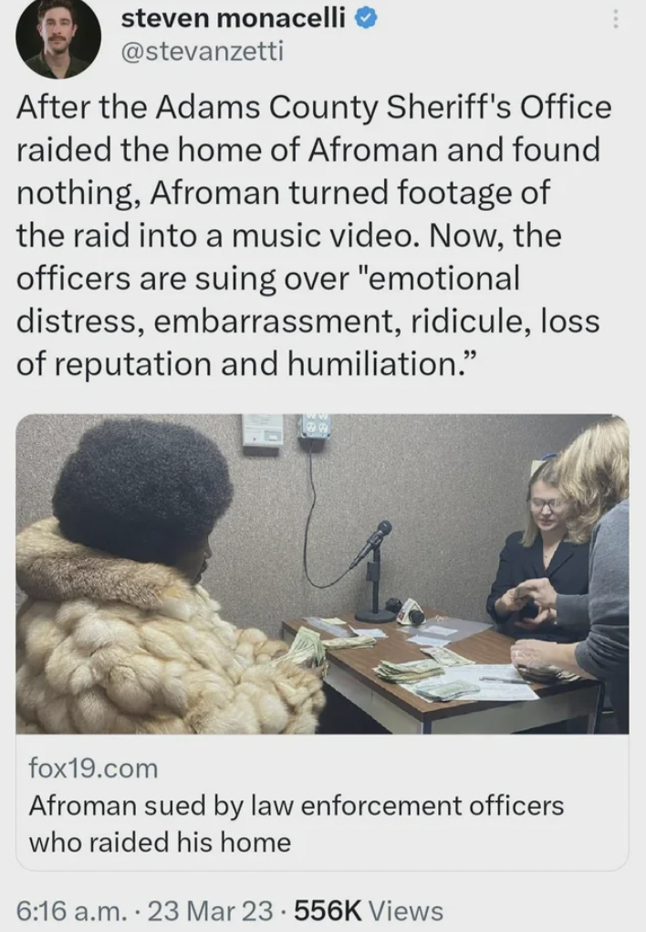 human behavior - steven monacelli After the Adams County Sheriff's Office raided the home of Afroman and found nothing, Afroman turned footage of the raid into a music video. Now, the officers are suing over "emotional distress, embarrassment, ridicule, l