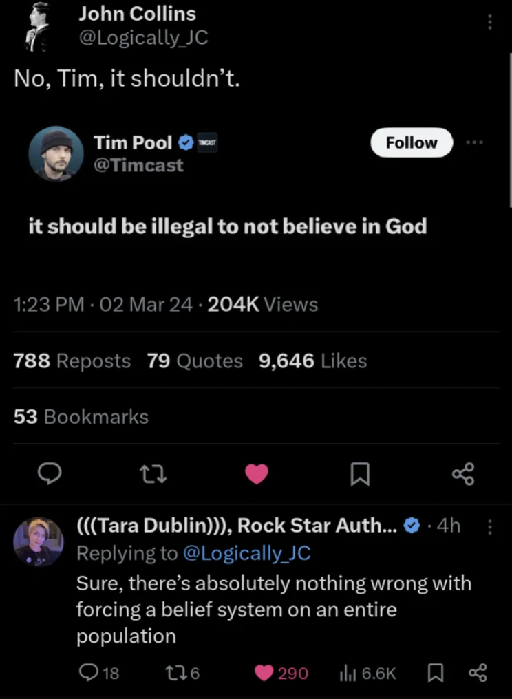 screenshot - John Collins Jc No, Tim, it shouldn't. Tim Pool it should be illegal to not believe in God 02 Mar 24 Views 788 Reposts 79 Quotes 9,646 53 Bookmarks Tara Dublin, Rock Star Auth... 4h Sure, there's absolutely nothing wrong with forcing a belief
