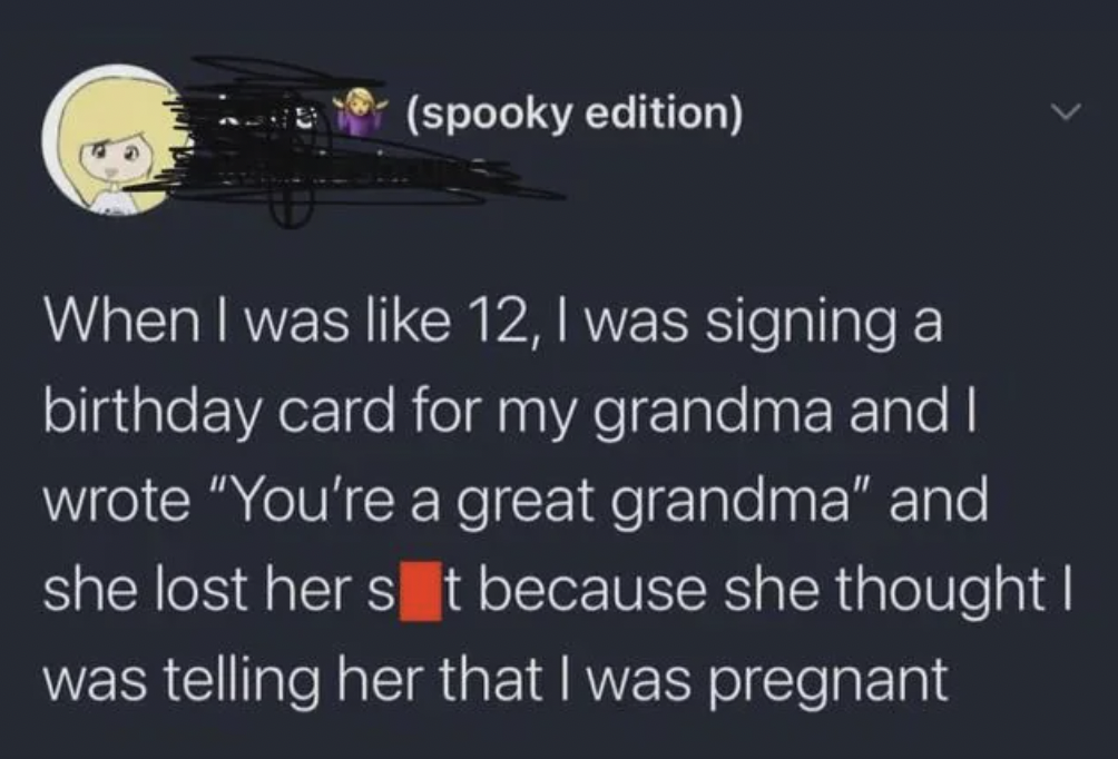 yedi - spooky edition When I was 12, I was signing a birthday card for my grandma and I wrote "You're a great grandma" and she lost her s t because she thought I was telling her that I was pregnant