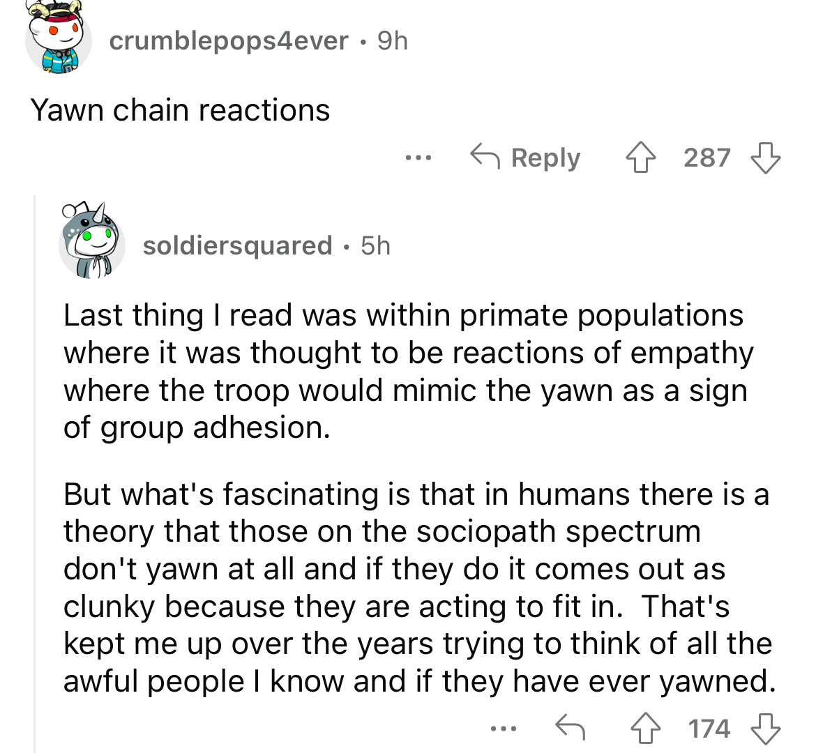 angle - crumblepops4ever 9h Yawn chain reactions ... 287 soldiersquared 5h Last thing I read was within primate populations where it was thought to be reactions of empathy where the troop would mimic the yawn as a sign of group adhesion. But what's fascin