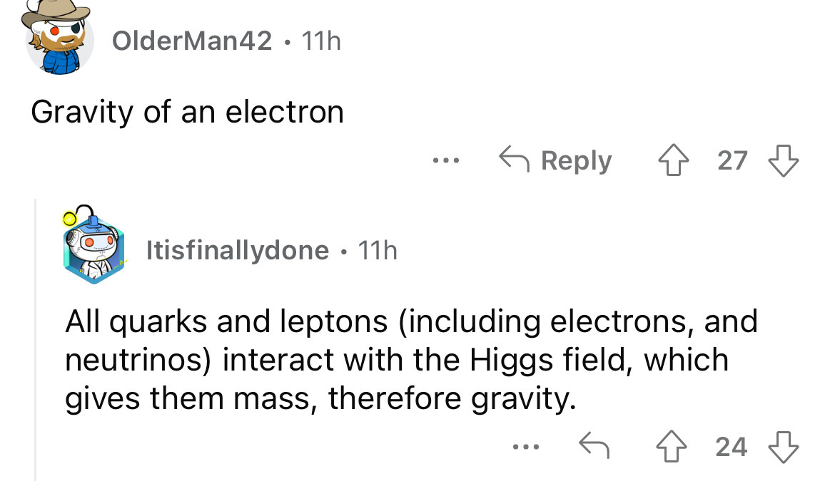 angle - OlderMan42 11h . Gravity of an electron ... 27 Itisfinallydone 11h . All quarks and leptons including electrons, and neutrinos interact with the Higgs field, which gives them mass, therefore gravity. ... 24
