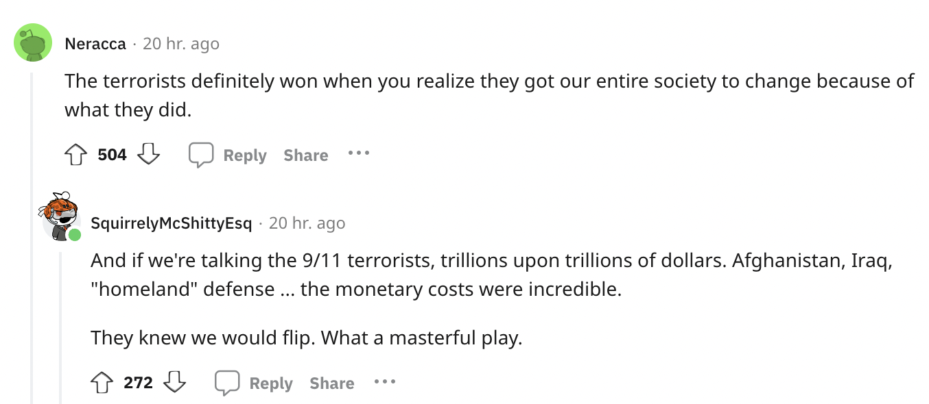 document - Neracca 20 hr. ago The terrorists definitely won when you realize they got our entire society to change because of what they did. 504 SquirrelyMcShittyEsq. 20 hr. ago And if we're talking the 911 terrorists, trillions upon trillions of dollars.