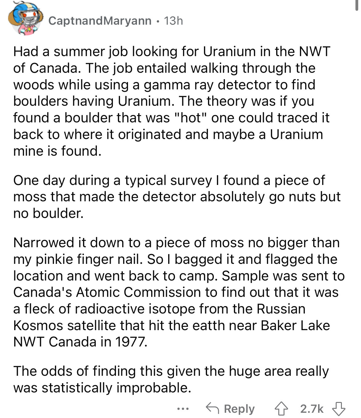document - Captnand Maryann 13h Had a summer job looking for Uranium in the Nwt of Canada. The job entailed walking through the woods while using a gamma ray detector to find boulders having Uranium. The theory was if you found a boulder that was "hot" on