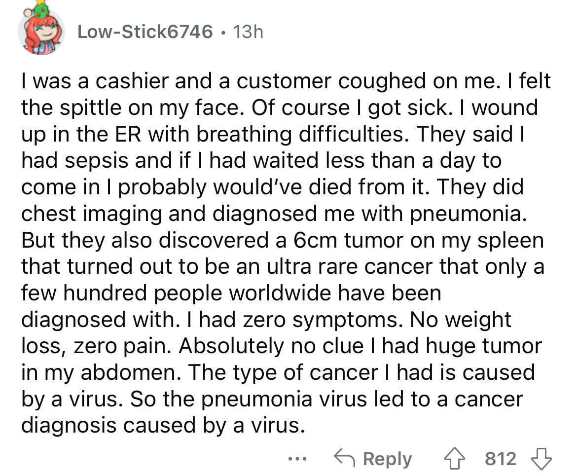 LowStick6746 13h I was a cashier and a customer coughed on me. I felt the spittle on my face. Of course I got sick. I wound up in the Er with breathing difficulties. They said I had sepsis and if I had waited less than a day to come in I probably would've