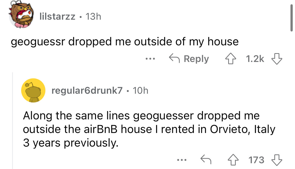 angle - lilstarzz 13h geoguessr dropped me outside of my house regular6drunk7 10h . Along the same lines geoguesser dropped me outside the airBnB house I rented in Orvieto, Italy 3 years previously. ... 173