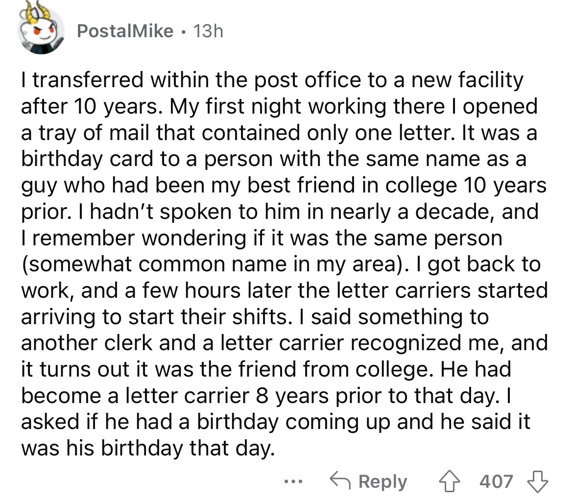 PostalMike 13h I transferred within the post office to a new facility after 10 years. My first night working there I opened a tray of mail that contained only one letter. It was a birthday card to a person with the same name as a guy who had been my best…