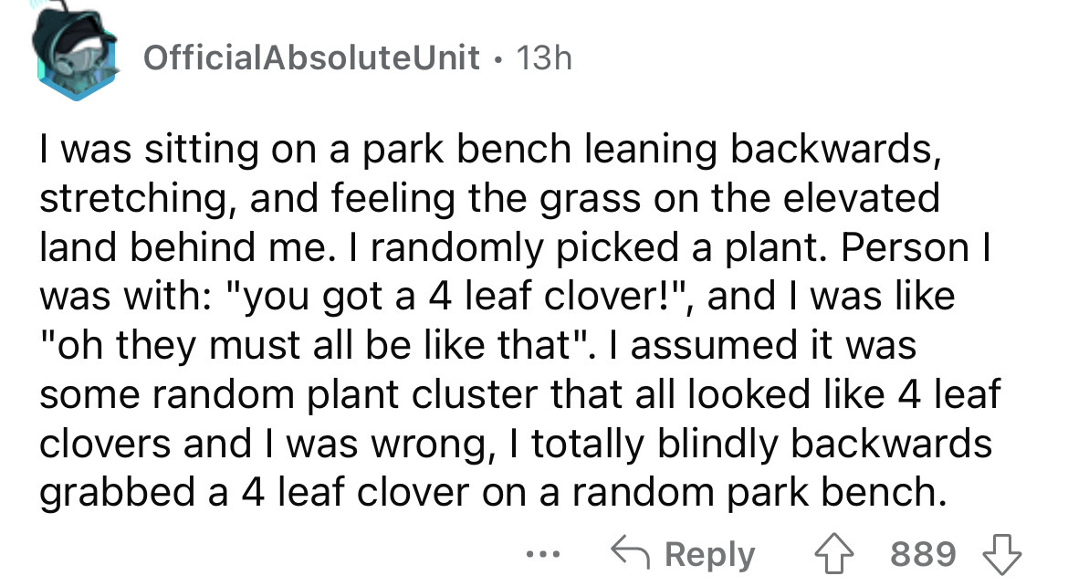 angle - OfficialAbsoluteUnit 13h . I was sitting on a park bench leaning backwards, stretching, and feeling the grass on the elevated land behind me. I randomly picked a plant. Person I was with "you got a 4 leaf clover!", and I was "oh they must all be t
