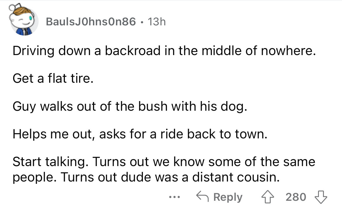 angle - BaulsJohnson86 13h Driving down a backroad in the middle of nowhere. Get a flat tire. Guy walks out of the bush with his dog. Helps me out, asks for a ride back to town. Start talking. Turns out we know some of the same people. Turns out dude was 