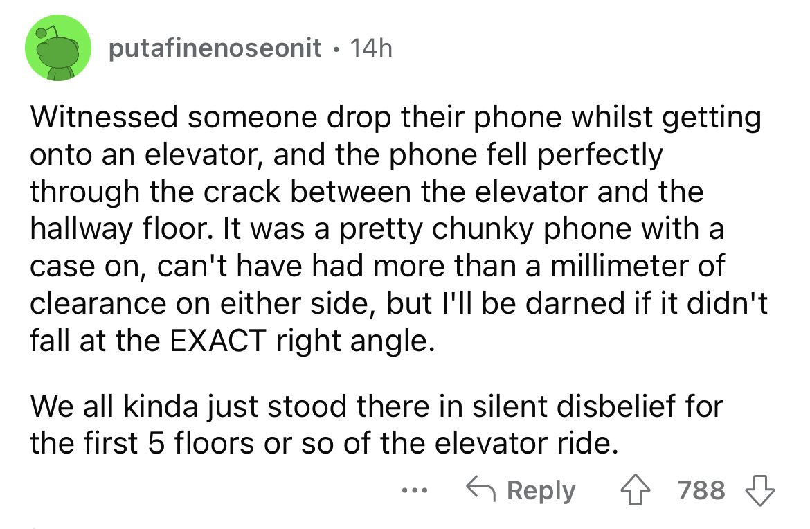 angle - putafinenoseonit 14h . Witnessed someone drop their phone whilst getting onto an elevator, and the phone fell perfectly through the crack between the elevator and the hallway floor. It was a pretty chunky phone with a case on, can't have had more 