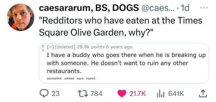 document - caesararum, Bs, Dogs .... 1d "Redditors who have eaten at the Times Square Olive Garden, why?" deleted points 6 years ago I have a buddy who goes there when he is breaking up with someone. He doesn't want to ruin any other restaurants. permalin