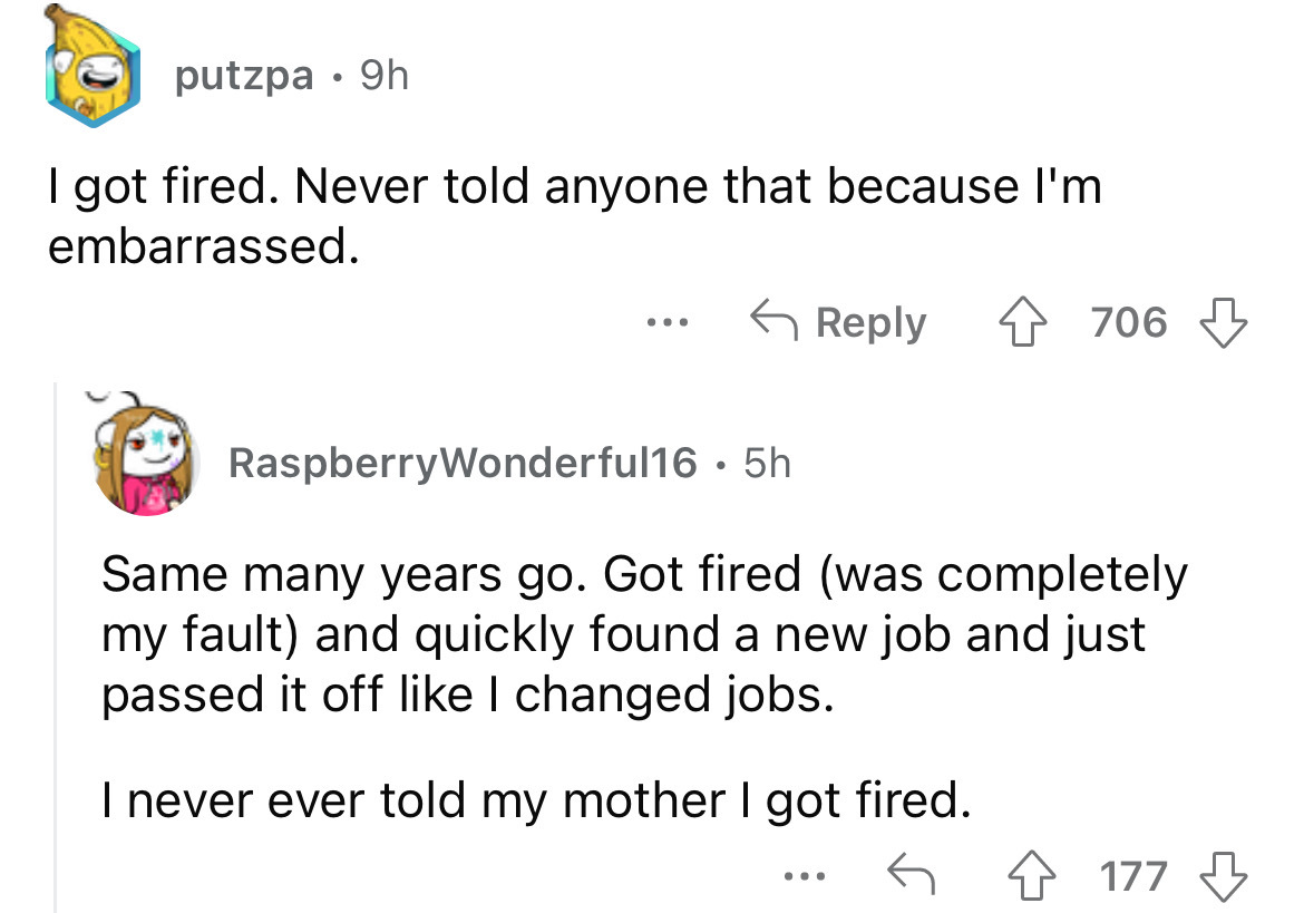 angle - putzpa 9h I got fired. Never told anyone that because I'm embarrassed. 706 RaspberryWonderful16.5h Same many years go. Got fired was completely my fault and quickly found a new job and just passed it off I changed jobs. I never ever told my mother