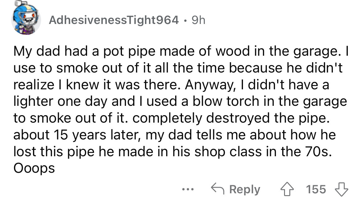 disappointing birthday gifts - AdhesivenessTight964 9h My dad had a pot pipe made of wood in the garage. I use to smoke out of it all the time because he didn't realize I knew it was there. Anyway, I didn't have a lighter one day and I used a blow torch i