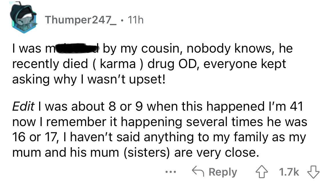 paper - Thumper247_ 11h I was m by my cousin, nobody knows, he recently died karma drug Od, everyone kept asking why I wasn't upset! Edit I was about 8 or 9 when this happened I'm 41 now I remember it happening several times he was 16 or 17, I haven't sai