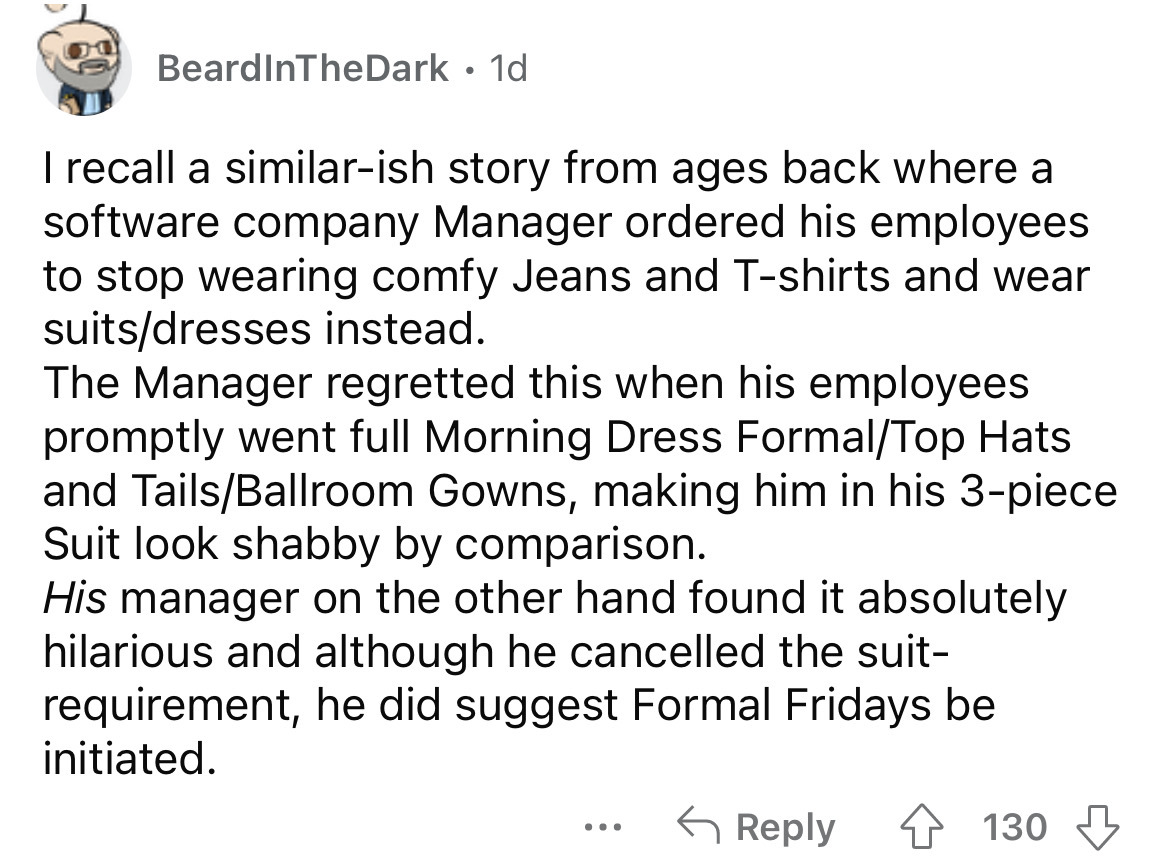 angle - BeardInTheDark 1d I recall a similarish story from ages back where a software company Manager ordered his employees to stop wearing comfy Jeans and Tshirts and wear suitsdresses instead. The Manager regretted this when his employees promptly went 