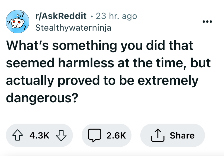 angle - ? rAskReddit 23 hr. ago Stealthywaterninja What's something you did that seemed harmless at the time, but actually proved to be extremely dangerous?