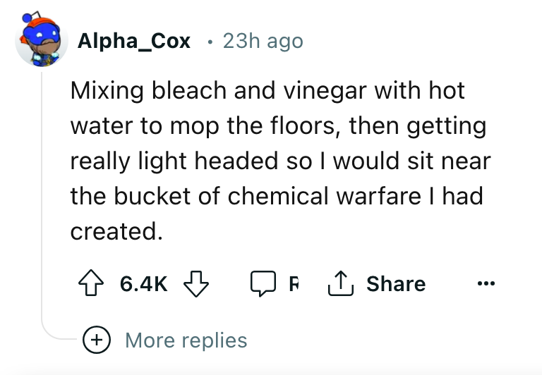 angle - Alpha_Cox 23h ago Mixing bleach and vinegar with hot water to mop the floors, then getting really light headed so I would sit near the bucket of chemical warfare I had created. R ... More replies