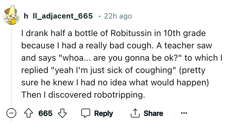 angle - h II_adjacent_665 22h ago I drank half a bottle of Robitussin in 10th grade because I had a really bad cough. A teacher saw and says "whoa... are you gonna be ok?" to which I replied "yeah I'm just sick of coughing" pretty sure he knew I had no id