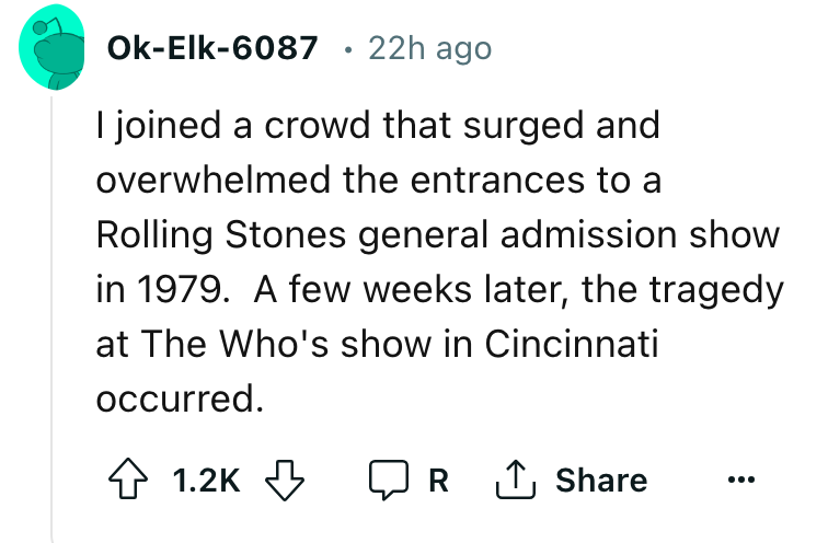 angle - OkElk6087 22h ago . I joined a crowd that surged and overwhelmed the entrances to a Rolling Stones general admission show in 1979. A few weeks later, the tragedy at The Who's show in Cincinnati occurred. R