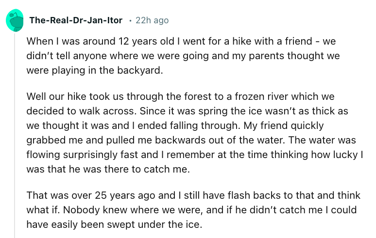 angle - TheRealDrJanItor 22h ago When I was around 12 years old I went for a hike with a friend we didn't tell anyone where we were going and my parents thought we were playing in the backyard. Well our hike took us through the forest to a frozen river wh