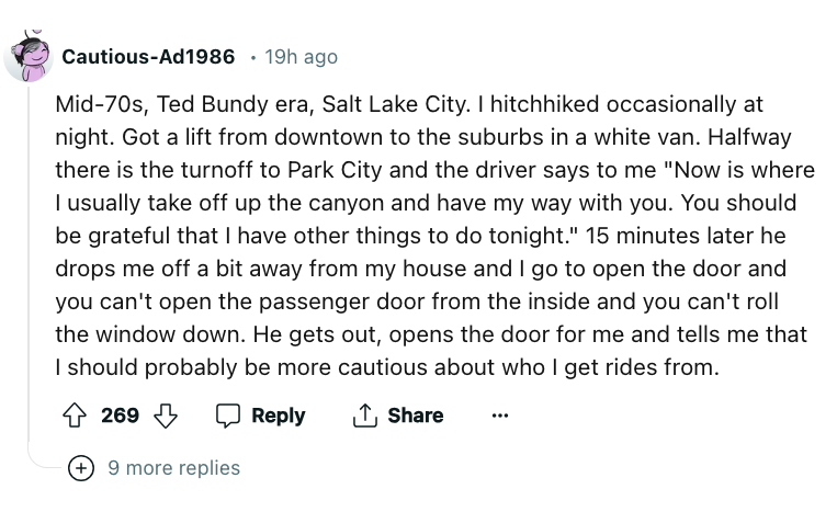 angle - CautiousAd1986 19h ago Mid70s, Ted Bundy era, Salt Lake City. I hitchhiked occasionally at night. Got a lift from downtown to the suburbs in a white van. Halfway there is the turnoff to Park City and the driver says to me "Now is where I usually t