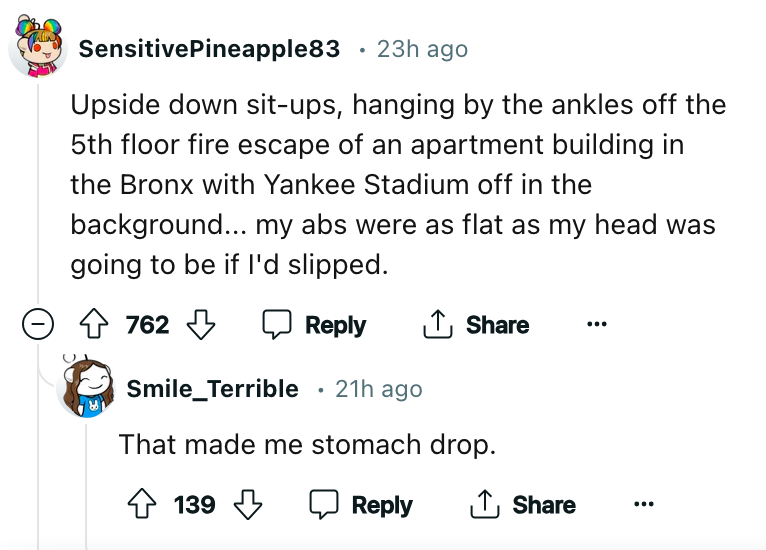 document - SensitivePineapple83 23h ago Upside down situps, hanging by the ankles off the 5th floor fire escape of an apartment building in the Bronx with Yankee Stadium off in the background... my abs were as flat as my head was going to be if I'd slippe