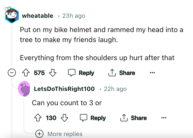 angle - wheatable 23h ago Put on my bike helmet and rammed my head into a tree to make my friends laugh. Everything from the shoulders up hurt after that 575 575 LetsDoThisRight100 22h ago Can you count to 3 or 130 More replies
