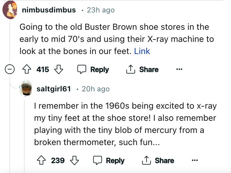 document - nimbusdimbus 23h ago Going to the old Buster Brown shoe stores in the early to mid 70's and using their Xray machine to look at the bones in our feet. Link 415 saltgirl61 20h ago . I remember in the 1960s being excited to xray my tiny feet at t