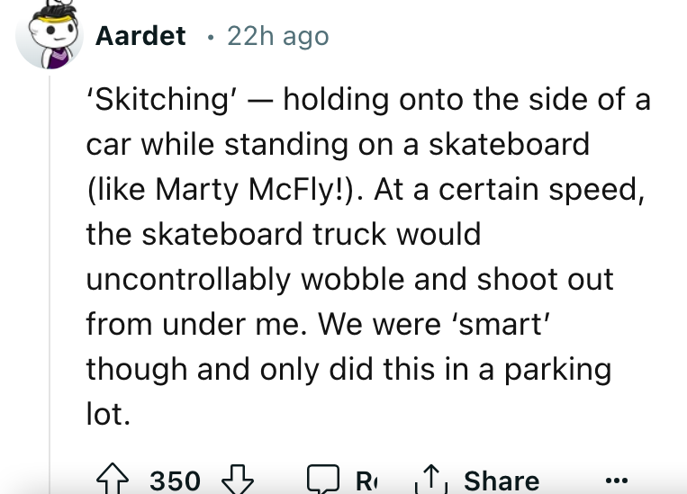 document - Aardet 22h ago . 'Skitching' holding onto the side of a car while standing on a skateboard Marty McFly!. At a certain speed, the skateboard truck would uncontrollably wobble and shoot out from under me. We were 'smart' though and only did this 