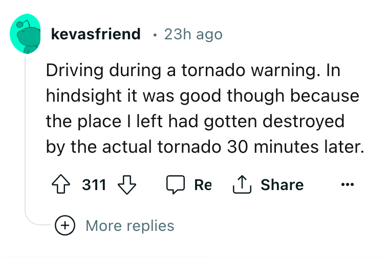 angle - kevasfriend 23h ago Driving during a tornado warning. In hindsight it was good though because the place I left had gotten destroyed by the actual tornado 30 minutes later. Re 311 More replies