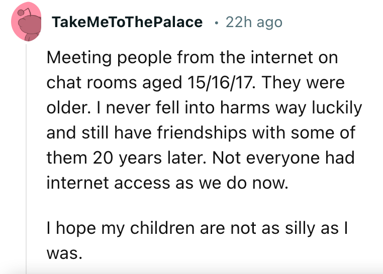 angle - TakeMeToThePalace 22h ago Meeting people from the internet on chat rooms aged 151617. They were older. I never fell into harms way luckily and still have friendships with some of them 20 years later. Not everyone had internet access as we do now. 
