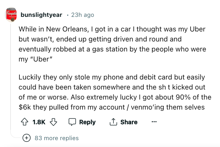 angle - Camp bunslightyear 23h ago While in New Orleans, I got in a car I thought was my Uber but wasn't, ended up getting driven and round and eventually robbed at a gas station by the people who were my "Uber" Luckily they only stole my phone and debit 