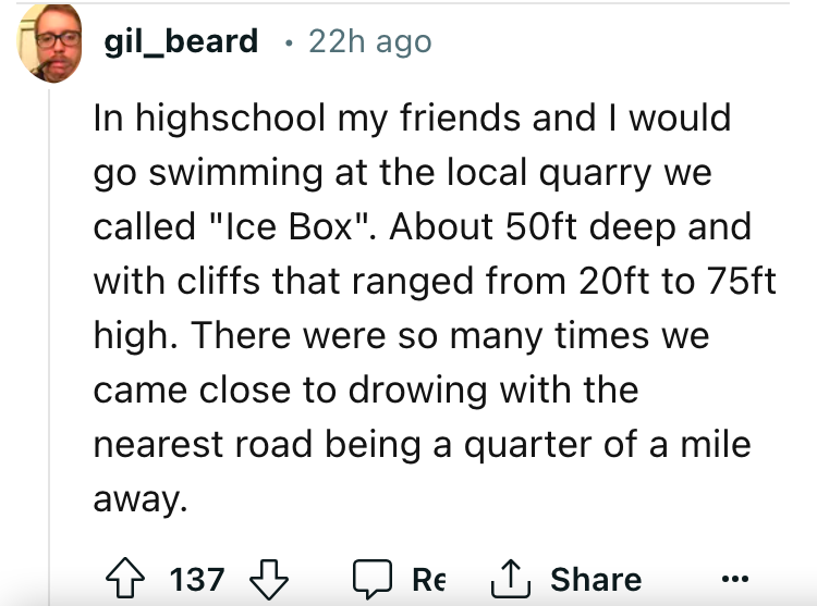 angle - gil_beard 22h ago In highschool my friends and I would go swimming at the local quarry we called "Ice Box". About 50ft deep and with cliffs that ranged from 20ft to 75ft high. There were so many times we came close to drowing with the nearest road